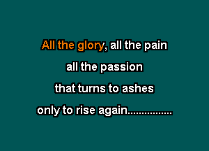 All the glory, all the pain

all the passion
that turns to ashes

only to rise again ................