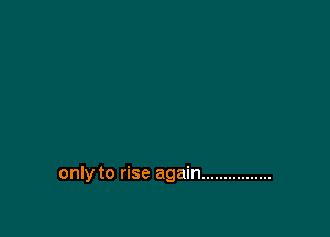 only to rise again ................
