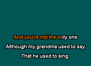 And you're not the only one

Although my grandma used to say

That he used to sing.
