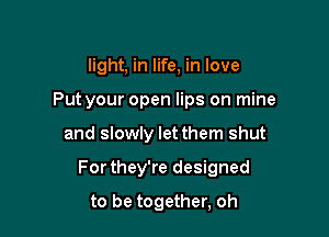 light, in life, in love
Put your open lips on mine

and slowly let them shut

For they're designed

to be together, oh