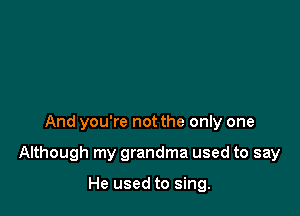And you're not the only one

Although my grandma used to say

He used to sing.