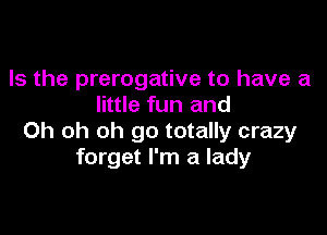 Is the prerogative to have a
little fun and

Oh oh oh go totally crazy
forget I'm a lady