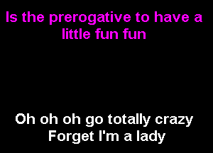 Is the prerogative to have a
little fun fun

Oh oh oh go totally crazy
Forget I'm a lady