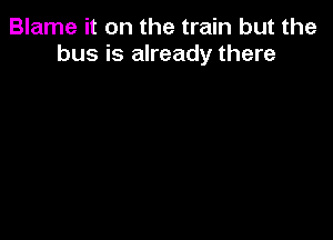Blame it on the train but the
bus is already there