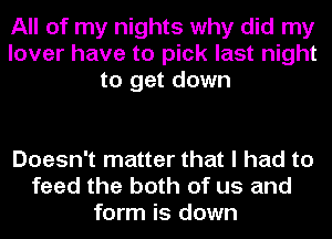 All of my nights why did my
lover have to pick last night
to get down

Doesn't matter that I had to
feed the both of us and
form is down