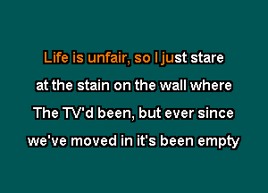 Life is unfair, so ljust stare
at the stain on the wall where
The TV'd been, but ever since

we've moved in it's been empty