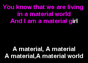 You know that we are living
in a material world
And I am a material girl

A material, A material
A material,A material world