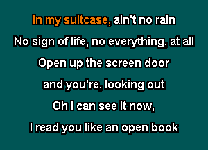 In my suitcase, ain't no rain
No sign oflife, no everything, at all
Open up the screen door

and you're, looking out

Oh I can see it now,

I read you like an open book I
