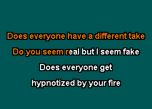 Does everyone have a different take
Do you seem real but I seem fake
Does everyone get

hypnotized by your fire