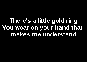 There's a little gold ring
You wear on your hand that
makes me understand