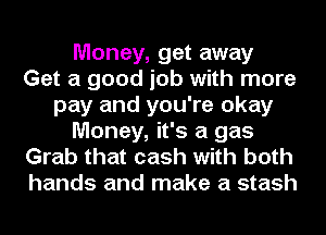 Money, get away
Get a good job with more
pay and you're okay
Money, it's a gas
Grab that cash with both
hands and make a stash