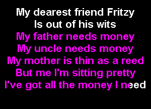 My dearest friend Fritzy
ls out of his wits
My father needs money
My uncle needs money
My mother is thin as a reed
But me I'm sitting pretty
I've got all the money I need