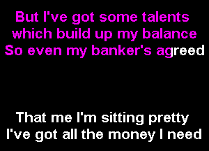 But I've got some talents
which build up my balance
So even my banker's agreed

That me I'm sitting pretty
I've got all the money I need