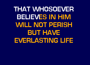 THAT WHDSOEVER
BELIEVES IN HIM
1WILL NUT PERISH

BUT HAVE

EVERLASTING LIFE