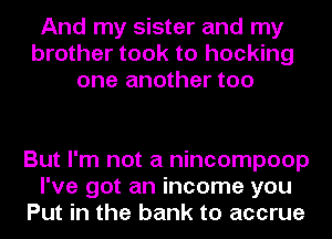 And my sister and my
brother took to hocking
one another too

But I'm not a nincompoop
I've got an income you
Put in the bank to accrue