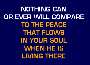 NOTHING CAN
0R EVER WILL COMPARE
TO THE PEACE
THAT FLOWS
IN YOUR SOUL
WHEN HE IS
LIVING THERE