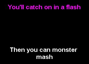 You'll catch on in a flash

Then you can monster
mash