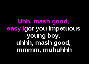 Uhh, mash good,
easy Igor you impetuous

young boy,
uhhh, mash good,
mmmm, muhuhhh