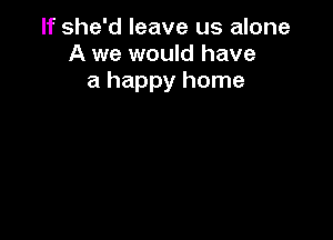 If she'd leave us alone
A we would have
a happy home