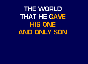 THE WORLD
THAT HE GAVE
HIS ONE

AND ONLY SON