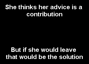 She thinks her advice is a
contribution

But if she would leave
that would be the solution