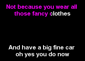 Not because you wear all
those fancy clothes

And have a big fine car
oh yes you do now