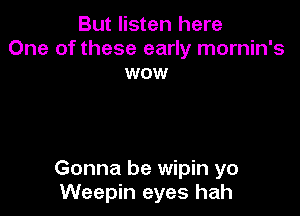 But listen here
One of these early mornin's
wow

Gonna be wipin yo
Weepin eyes hah