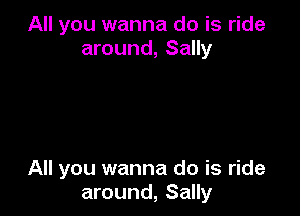 All you wanna do is ride
around, Sally

All you wanna do is ride
around, Sally
