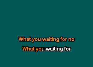 What you waiting for no

What you waiting for