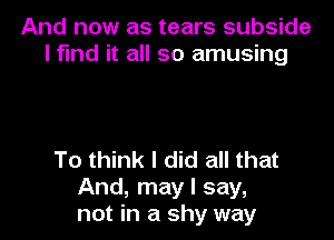 And now as tears subside
l fund it all so amusing

To think I did all that
And, may I say,
not in a shy way