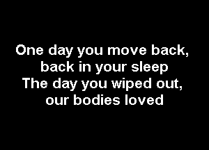 One day you move back,
back in your sleep

The day you wiped out,
our bodies loved