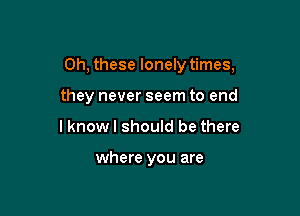 0h, these lonely times,

they never seem to end
lknow I should be there

where you are