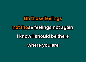 Oh those feelings

not those feelings not again

I knowl should be there

where you are