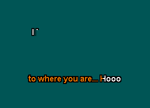 to where you are... Hooo