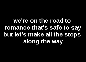 we're on the road to
romance that's safe to say
but let's make all the stops
along the way