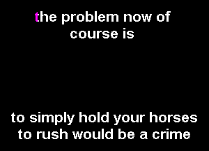 the problem now of
course is

to simply hold your horses
to rush would be a crime