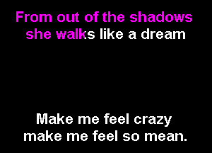 From out of the shadows
she walks like a dream

Make me feel crazy
make me feel so mean.