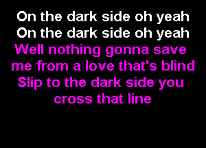 On the dark side oh yeah
On the dark side oh yeah
Well nothing gonna save
me from a love that's blind
Slip to the dark side you
cross that line