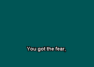 You got the fear,