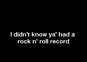 I didn't know ya' had a
rock n' roll record
