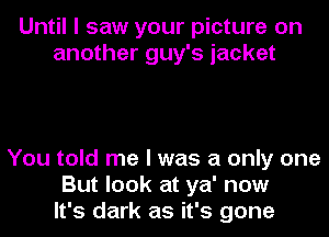 Until I saw your picture on
another guy's jacket

You told me I was a only one
But look at ya' now
It's dark as it's gone