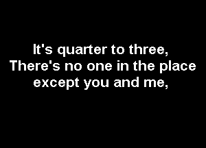 It's quarter to three,
There's no one in the place

except you and me,