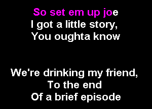 80 set em up ice
I got a little story,
You oughta know

We're drinking my friend,
To the end
Of a brief episode