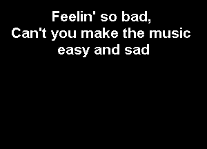 Feelin' so bad,
Can't you make the music
easy and sad