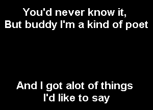 You'd never know it,
But buddy I'm a kind of poet

And I got alot of things
I'd like to say