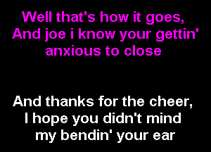 Well that's how it goes,
And joe i know your gettin'
anxious to close

And thanks for the cheer,
I hope you didn't mind
my bendin' your ear