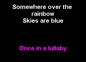 Somewhere over the
rainbow
Skies are blue

Once in a lullaby