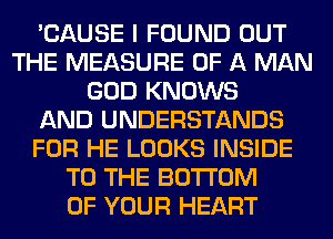 'CAUSE I FOUND OUT
THE MEASURE OF A MAN
GOD KNOWS
AND UNDERSTANDS
FOR HE LOOKS INSIDE
TO THE BOTTOM
OF YOUR HEART