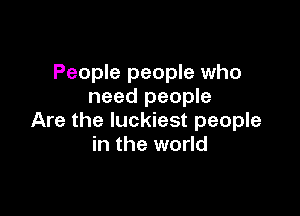 People people who
need people

Are the luckiest people
in the world