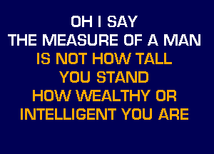 OH I SAY
THE MEASURE OF A MAN
IS NOT HOW TALL
YOU STAND
HOW WEALTHY 0R
INTELLIGENT YOU ARE